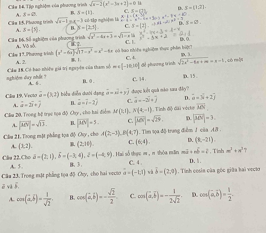 Tập nghiệm của phương trình sqrt(x-2)(x^2-3x+2)=0 là
D. S= 1;2 .
A. S=varnothing . B. S= 1 . C. S= 2
Câu 15. Phương trình sqrt(x-1)=x-3 có tập nghiệm là
A. S= 5 . B. S= 2;5 . C. S= 2
D. S=varnothing .
Câu 16. Số nghiệm của phương trình sqrt(x^2-4x+3)=sqrt(1-x) là
A. Vô số. B. 2. C. 1. D. 0.
Câu 17. Phương trình (x^2-6x)sqrt(17-x^2)=x^2-6x có bao nhiêu nghiệm thực phân biệt?
C. 4. D. 3.
A. 2. B. 1.
Câu 18.Có bao nhiêu giá trị nguyên của tham số m∈ [-10;10] để phương trình sqrt(2x^2-6x+m)=x-1 , có một
nghiệm duy nhất ?
A. 6 . B. 0 . C. 14 . D. 15 .
Câu 19. Vectơ vector a=(3;2) biểu diễn dưới dạng vector a=xvector i+yvector j được kết quả nào sau đây?
A. vector a=2vector i+vector j B. vector a=vector i-2vector j C. vector a=-2vector i+vector j D. vector a=3vector i+2vector j
Câu 20. Trong hệ trục tọa độ Oxy, cho hai điểm M(1;1),N(4;-1). Tính độ dài véctơ overline MN
A. |vector MN|=sqrt(13). B. |vector MN|=5. C. |overline MN|=sqrt(29). D. |overline MN|=3.
Câu 21. Trong mặt phẳng tọa độ Oxy , cho A(2;-3),B(4;7). Tìm tọa độ trung điểm / của AB .
C.
D.
A. (3;2).
B. (2;10). (6;4). (8;-21).
Câu 22. Cho vector a=(2;1),vector b=(-3;4),vector c=(-4;9). Hai số thực m , n thỏa mãn mvector a+nvector b=vector c. Tính m^2+n^2 ?
A. 5 . B. 3 . C. 4 . D. 1 .
Câu 23. Trong mặt phẳng tọa độ Oxy, cho hai vectơ vector a=(-1;1) và vector b=(2;0) Tính cosin của góc giữa hai vectơ
vector a và vector b.
A. cos (vector a,vector b)= 1/sqrt(2) . B. cos (vector a,vector b)=- sqrt(2)/2 . C. cos (vector a,vector b)=- 1/2sqrt(2) . D. cos (vector a,vector b)= 1/2 .