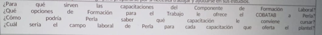 ecesita trabajar y ayudarse en sus estudios. 
¿Para qué sirven las capacitaciones del Componente de Formación Laboral? 
¿Qué opciones de Formación para el Trabajo le ofrece el COBATAB a Perla? 
¿Cómo podría Perla saber qué capacitación le conviene cursar? 
¿Cuál sería el campo laboral de Perla para cada capacitación que oferta el plantel?