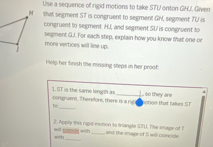 Use a sequence of rigid motions to take STU onton GHJ. Given 
that segment ST is congruent to segment GH, segment TU is 
congruent to segment HJ, and segment SU is congruent to 
segment GJ. For each step, explain how you know that one or 
more vertices will line up. 
Help her finish the missing steps in her proof: 
1. ST is the same length as _, so they are 
congruent. Therefore, there is a rigi notion that takes ST
to 
_ 
2. Apply this rigid motion to triangle STU. The image of T
will coinide with _, and the image of S will coincide 
with 
_