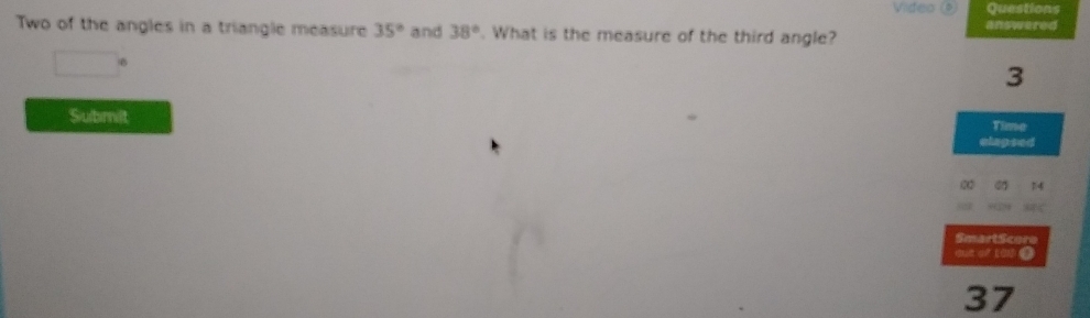 Video Questions 
answered 
Two of the angles in a triangle measure 35° and 38°. What is the measure of the third angle? 
3 
Submit Time 
elagsed 
∞ 
SmartScoro 
37