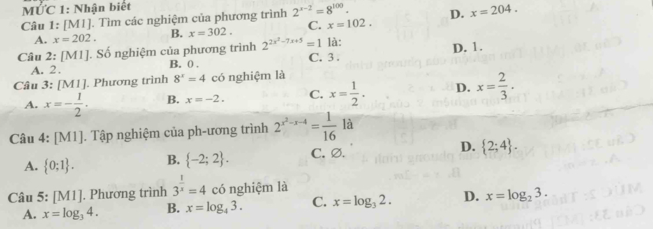 MỨC 1: Nhận biết
Câu 1: [M1]. Tìm các nghiệm của phương trình 2^(x-2)=8^(100).
D. x=204.
A. x=202. B. x=302.
C. x=102. 
Câu 2: [M1]. Số nghiệm của phương trình 2^(2x^2)-7x+5=1 là:
A. 2. B. 0. C. 3. D. 1.
Câu 3: [ MI] . Phương trình 8^x=4 có nghiệm là
D. x= 2/3 .
A. x=- 1/2 .
B. x=-2.
C. x= 1/2 . 
Câu 4: [M1]. Tập nghiệm của ph-ương trình 2^(x^2)-x-4= 1/16  là
A.  0;1.
B.  -2;2. C. ∅. D.  2;4. 
Câu 5: [M1]. Phương trình 3^(frac 1)x=4 có nghiệm là
A. x=log _34. B. x=log _43. C. x=log _32. D. x=log _23.