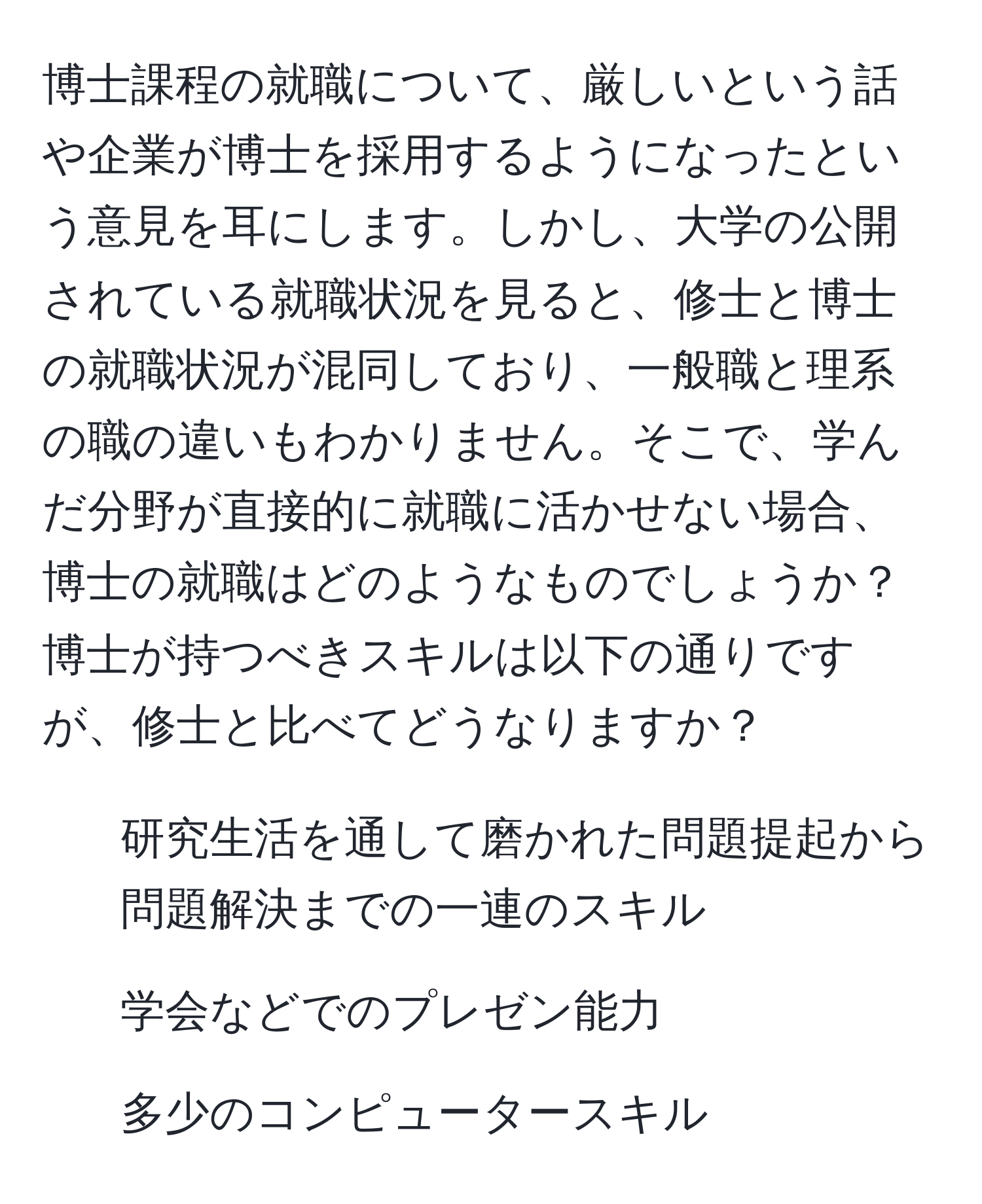 博士課程の就職について、厳しいという話や企業が博士を採用するようになったという意見を耳にします。しかし、大学の公開されている就職状況を見ると、修士と博士の就職状況が混同しており、一般職と理系の職の違いもわかりません。そこで、学んだ分野が直接的に就職に活かせない場合、博士の就職はどのようなものでしょうか？博士が持つべきスキルは以下の通りですが、修士と比べてどうなりますか？  
- 研究生活を通して磨かれた問題提起から問題解決までの一連のスキル  
- 学会などでのプレゼン能力  
- 多少のコンピュータースキル