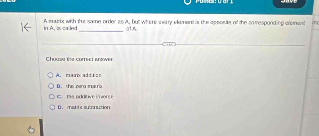 Points: 0 or 1 Save
A matrix with the same order as A, but where every element is the opposite of the corresponding element Inc
_
in A, is called of A.
Choose the correct answer.
A. matrix addition
B. the zero matrix
C. the additive inverse
D. matrix subtraction