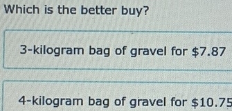 Which is the better buy?
3-kilogram bag of gravel for $7.87
4-kilogram bag of gravel for $10.75