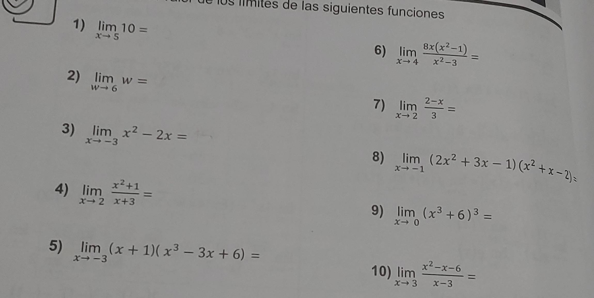 é los límités de las siguientes funciones 
1) limlimits _xto 510=
6) limlimits _xto 4 (8x(x^2-1))/x^2-3 =
2) limlimits _wto 6w=
7) limlimits _xto 2 (2-x)/3 =
3) limlimits _xto -3x^2-2x=
8) limlimits _xto -1(2x^2+3x-1)(x^2+x-2)=
4) limlimits _xto 2 (x^2+1)/x+3 =
9) limlimits _xto 0(x^3+6)^3=
5) limlimits _xto -3(x+1)(x^3-3x+6)=
10) limlimits _xto 3 (x^2-x-6)/x-3 =