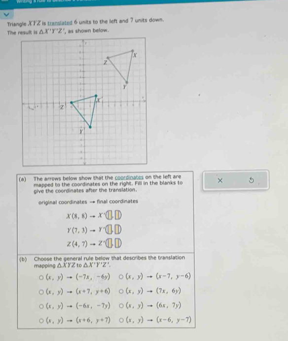 wtng s
Triangle XYZ is translated 6 units to the left and 7 units down.
The result is △ X'Y'Z' , as shown below.
(a) The arrows below show that the coordinates on the left are ×
mapped to the coordinates on the right. Fill in the blanks to
give the coordinates after the translation.
original coordinates → final coordinates
X(8,8) x'(□ ,□ )
Y(7,3) Y'(□ ,□ )
Z(4,7) to z'(□ ,□ )
(b) Choose the general rule below that describes the translation
mapping △ XYZ to △ X'Y'Z'.
(x,y)to (-7x,-6y) (x,y)to (x-7,y-6)
(x,y)to (x+7,y+6) (x,y)to (7x,6y)
(x,y)to (-6x,-7y) (x,y)to (6x,7y)
(x,y)to (x+6,y+7) (x,y)to (x-6,y-7)