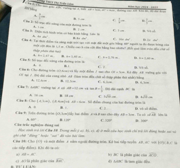 BH bàng Câu Bị Cho tam giác A ớC vường tại đ, bit *=N# THCS Thị Trầo tầm Năm học 2024 - 2025
AB=5cm,AC=4cm
A.  9/5 cm B. 5 c= C.  3/9 cm. D.  3/5 cm
Câu 2: Số trục đổi xứng của một đường tròn là
A. t on .
Căm 3: Điện tích hình tròn có bán kinh bằng Zưm là B. 2 cm C. 3 cm . D. Vô số.
A. 4π dm^2 B. 8xdm^3
D. 2π domega^2
Câu 4: Tại thời điểm tia sáng mặt trời tạo với mặt đài một góc bằng C. 16a c80° người ta đo được bóng của
60°
thập phân thứ hạ( một cột đên là 1,5 m. Chiều cao h của cột đến bằng bao nhiều? (Kết quả làm trên đến chữ số
A. b=2,67m B. h=3,60m C. A=2,76m.. D. h=3,60m
Cầu 5: Số trục đổi xứng của đường tròn là A. 0 
Cầu 6: Cho đường tròn (0;6om) và lấy một điểm J sao cho B.1. C. 2 . D. Vô số.
OI=3cm
O/ tại 7 . Độ đài của cung nhỏ .4.8 (làm tròn đến chữ số thập phân thứ nhất) bằng . Kê đây 48 vuỡng gòc với
A. 12.6cm . B. 12.5cm C. 6.2cm. D. 6,3cm .
Cầu 7: △ ABC vuống tại A có AB=12cm và tan B= 1/3 . Độ dài cạnh 8C là
A. 16 cm B. 18 cm . C. 5sqrt(10)cm. D. 4sqrt(10)cm
Câu 8: Cho (4,3cm),(2,4cm) v AB=6cm Số điểm chung của hai đường tròn là
A. 0 B. 1. C. 2 . D. vô số điểm.
Câu 9: Trên đường tròn (0,3cm) Lấy hai điểm Æ và # sao cho dây AB=3cm. Ta cô ofoverline AB léres lià
A. 60°. B. 120° C. 320° D. 300°
Câu trắc nghiệm đúng sai
Học sinh trá lới Câu 10, Trong mỗi 5  (a),b),c ∠ f Ở ở mỗi câu học sinh chỉ trả lời đúng hoặc sai và
ghi chữ "đúng" hoặc "sai" đó vào bài làm
Câu 10: Cho (O) và một điểm A nằm ngoài đường tròn. Kể hai tiếp tuyển AB. AC với (O)( B,C là
các tiếp điểm). Khi đó ta có:
a) AB=AC. b) BC là phân giác của widehat ACO.
c) AO là phân giác của widehat BAC. d) △ ABC là tam giác đều.
B Tưíi Hản:
