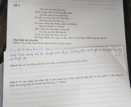 ĐÈ 5, 
Trèo lên cây bưới hải hoa, 
Bước xuống vườn cà hái nụ tầm xuân. 
Nu tâm xuân nở ra xanh biếc, 
Em đã có chồng anh tiếc lầm thay. 
Ba đồng một mớ trầu cay, 
Sao anh chẳng hỏi những ngày còn không 
Bây giờ em đã có chồng, 
Như chim vào lồng như cả cấn câu 
Cà cắn câu biết đầu mà gỡ, 
Chim vào lồng biết thuờ nào ra? 
(Vũ Ngọc Phan, Tực ngữ, ca dao, dân ca Việt Nam, NXB Văn học 2016) 
Thực hiện các yêu cầu: 
Cầu 1, Chi ra dầu hiệu để xác định thể thơ của bài ca dao. 
_ 
h hài hoi đii mi l 
_ 
Câu 4. Nếu sự vận động cảm xúc của nhân vật chàng trai trong bài ca đao. 
_ 
_ 
Câu 5. Từ tâm trạng của nhân vật cô gái trong bài ca dao, anh/chị hãy bày tỏ suy nghĩ về việc ứng xử 
_ 
khéo léo trong tinh yêu (trình bày khoáng 5-7 dòng). 
_ 
_ 
_ 
_