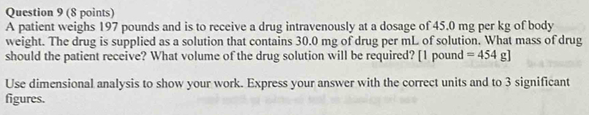 A patient weighs 197 pounds and is to receive a drug intravenously at a dosage of 45.0 mg per kg of body 
weight. The drug is supplied as a solution that contains 30.0 mg of drug per mL of solution. What mass of drug 
should the patient receive? What volume of the drug solution will be required? [ 1 pound =454g]
Use dimensional analysis to show your work. Express your answer with the correct units and to 3 significant 
figures.