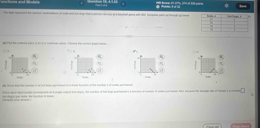 unctions and Models Question 19, 4.1.53 HW Score: 81.07%, 274 of 338 points Save
Part 2 of 8 < Points: 8 of 32
The data represent the various combinations of soda and hot dogs that a person can buy at a baseball game with  $60. Complete parts (a) through (g) below
(#) Plot the ordered pairs (s, h) in a Cartesian plane. Choose the correct graph below
A
B.
c.
D.
1
12
12
12
6
6
0
z4
74
Sodia Sodas Sodas Sodas
(b) Show that the number h of hot dogs purchased is a linear function of the number s of sodas purchased
Since each input (soda) corresponds to a single output (hot dogs), the number of hot dogs purchased is a function of number of sodas purchased. Also, because the average rate of change is a constant □ 
hot dog(s) per soda, the function is linear.
(Simplify your answer)
Clear all Final check