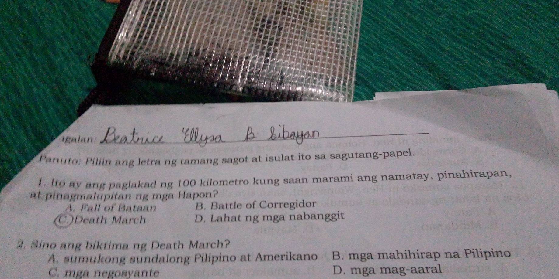 igalan
_
Panuto: Pillin ang letra ng tamang sagot at isulat ito sa sagutang-papel.
1. Ito ay ang paglakad ng 100 kilometro kung saan marami ang namatay, pinahirapan,
at pinagmalupitan ng mga Hapon?
A. Fall of Bataan B. Battle of Corregidor
C)Death March D. Lahat ng mga nabanggit
2. Sino ang biktima ng Death March?
A. sumukong sundalong Pilipino at Amerikano B. mga mahihirap na Pilipino
C. mga negosyante D. mga mag-aaral