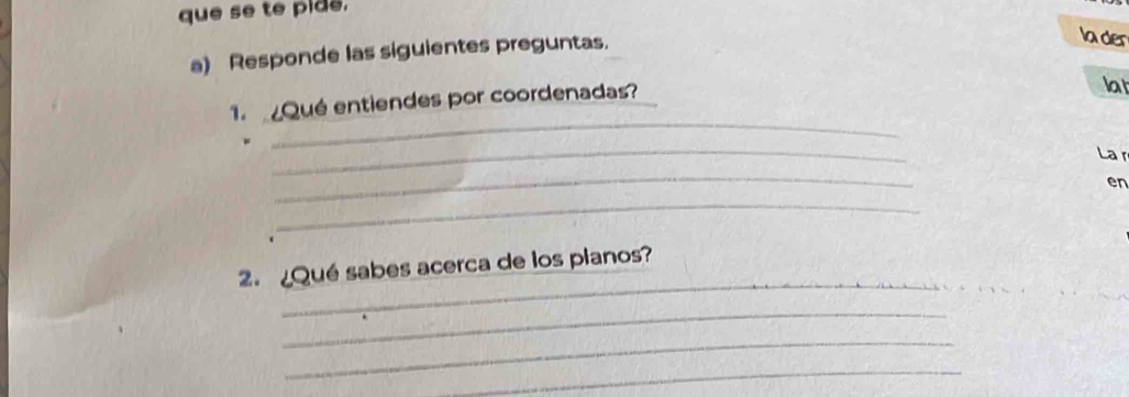 que se te pide. 
a) Responde las siguientes preguntas. 
lader 
1. Qué entiendes por coordenadas? 
lat 
_ 
_ 
La r 
_ 
en 
_ 
_ 
_ 
2. ¿Qué sabes acerca de los planos? 
_ 
_ 
_