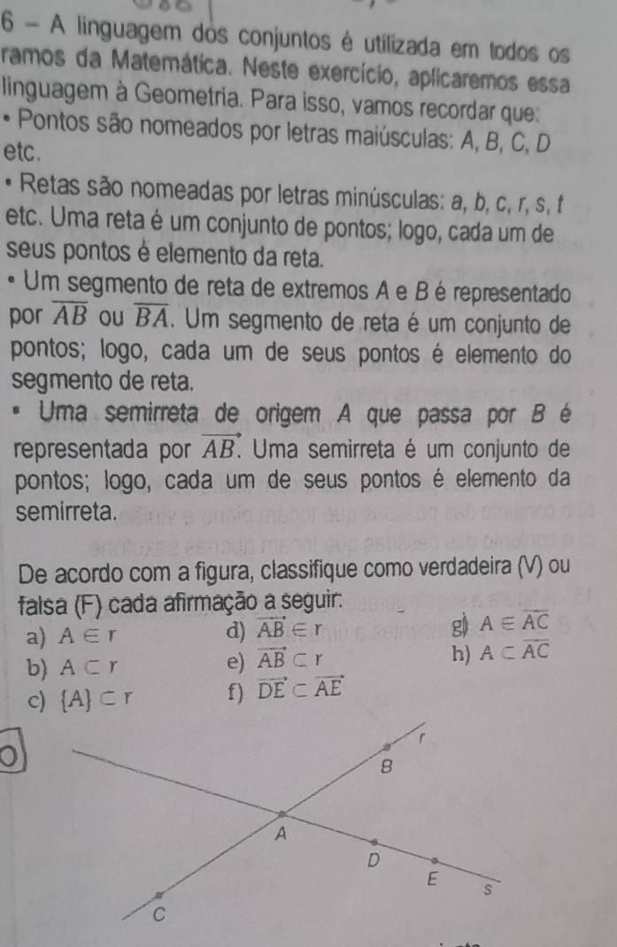 A linguagem dos conjuntos é utilizada em todos os 
ramos da Matemática. Neste exercício, aplicaremos essa 
linguagem à Geometria. Para isso, vamos recordar que: 
• Pontos são nomeados por letras maiúsculas: A, B, C, D
etc. 
• Retas são nomeadas por letras minúsculas: a, b, c, r, s, f
etc. Uma reta é um conjunto de pontos; logo, cada um de 
seus pontos é elemento da reta. 
Um segmento de reta de extremos A e B é representado 
por overline AB ou overline BA. Um segmento de reta é um conjunto de 
pontos; logo, cada um de seus pontos é elemento do 
segmento de reta. 
Uma semirreta de origem A que passa por B é 
representada por vector AB. Uma semirreta é um conjunto de 
pontos; logo, cada um de seus pontos é elemento da 
semirreta. 
De acordo com a figura, classifique como verdadeira (V) ou 
falsa (F) cada afirmação a seguir: 
a) A∈ r d) vector AB∈ r g) A∈ overline AC
h) 
b) A⊂ r e) vector AB⊂ r A⊂ overline AC
c)  A ⊂ r f) vector DE⊂ vector AE