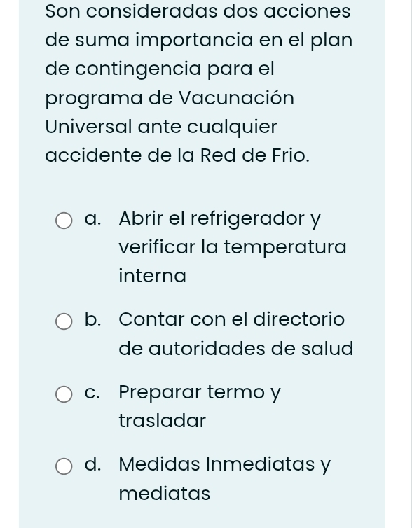 Son consideradas dos acciones
de suma importancia en el plan
de contingencia para el
programa de Vacunación
Universal ante cualquier
accidente de la Red de Frio.
a. Abrir el refrigerador y
verificar la temperatura
interna
b. Contar con el directorio
de autoridades de salud
c. Preparar termo y
trasladar
d. Medidas Inmediatas y
mediatas