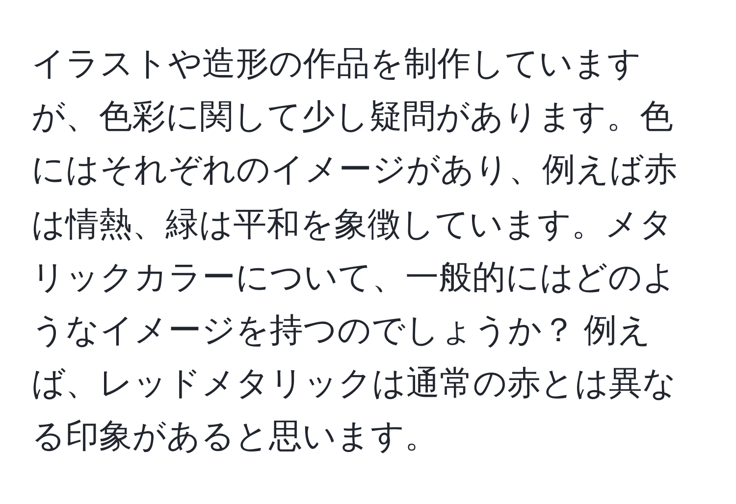 イラストや造形の作品を制作していますが、色彩に関して少し疑問があります。色にはそれぞれのイメージがあり、例えば赤は情熱、緑は平和を象徴しています。メタリックカラーについて、一般的にはどのようなイメージを持つのでしょうか？ 例えば、レッドメタリックは通常の赤とは異なる印象があると思います。