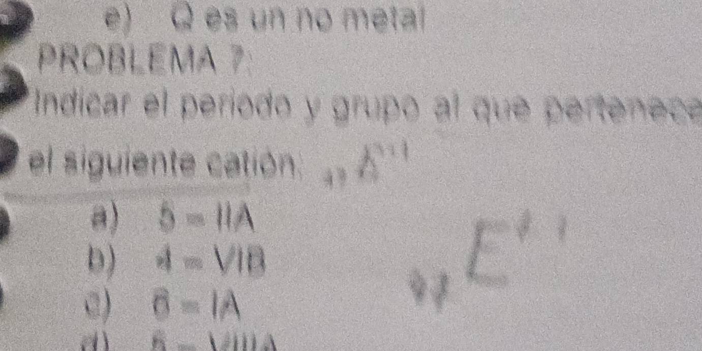 e) Q es un no metal
PROBLEMA 7:
Indicar el período y grupo al que pertenece
el siguiente catión 4 9 A^(n1)
a) 5-IIA
□°
D) I=VIB
f(x)= (ln x+1)/x^2+1 
C) O=IA
dì h=VIIJ