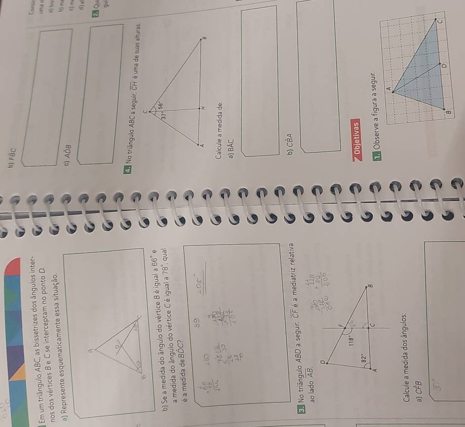 FBC
Em um triângulo ABC, as bissetrizes dos ângulos inter-
Consir
nos dos vértices B e C se interceptam no ponto D.
um a n
a) Represente esquematicamente essa situação.
a) bis
b) m
c) Ahat DB
6) m
d) a
Qu
gu
é uma de suas alturas
Aa No triângulo ABC a seguir, overline CH
5
b) Se a medida do ângulo do vértice B é igual a 66° e 
a medida do ângulo do vértice C é igual a 78° qual
é a medida de Bhat DC 2
Calcule a medida de:
a) Bhat AC
No triângulo ABD a seguir, overline CF é a mediatriz relativa
b) Cwidehat BA
ao lado overline AB.
Objetivas
Observe a figura a seguir.
Calcule a medida dos ângulos:
a) Chat FB