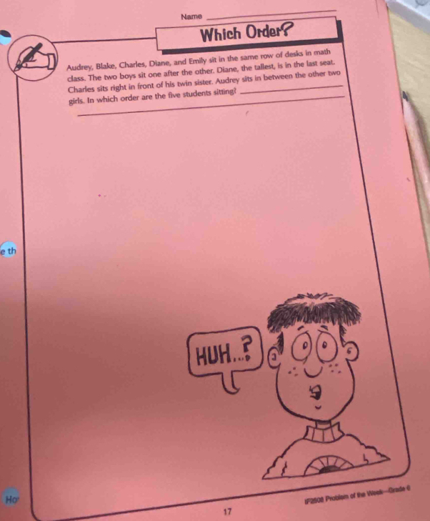Name 
_ 
Which Order? 
Audrey, Blake, Charles, Diane, and Emily sit in the same row of desks in math 
class. The two boys sit one after the other. Diane, the tallest, is in the last seat. 
_ 
Charles sits right in front of his twin sister. Audrey sits in between the other two 
_ 
girls. In which order are the five students sitting?_ 
e th 
HUH.. 
17 IF2508 Problsm of the Weak—Grade C 
Ho'