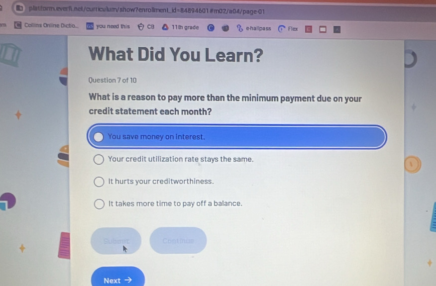 Collins Online Dictio you need this CB 11th grade e-hallpass Flex
What Did You Learn?
Question 7 of 10
What is a reason to pay more than the minimum payment due on your
credit statement each month?
You save money on interest.
Your credit utilization rate stays the same.
It hurts your creditworthiness.
It takes more time to pay off a balance.
Submit Continue
Next