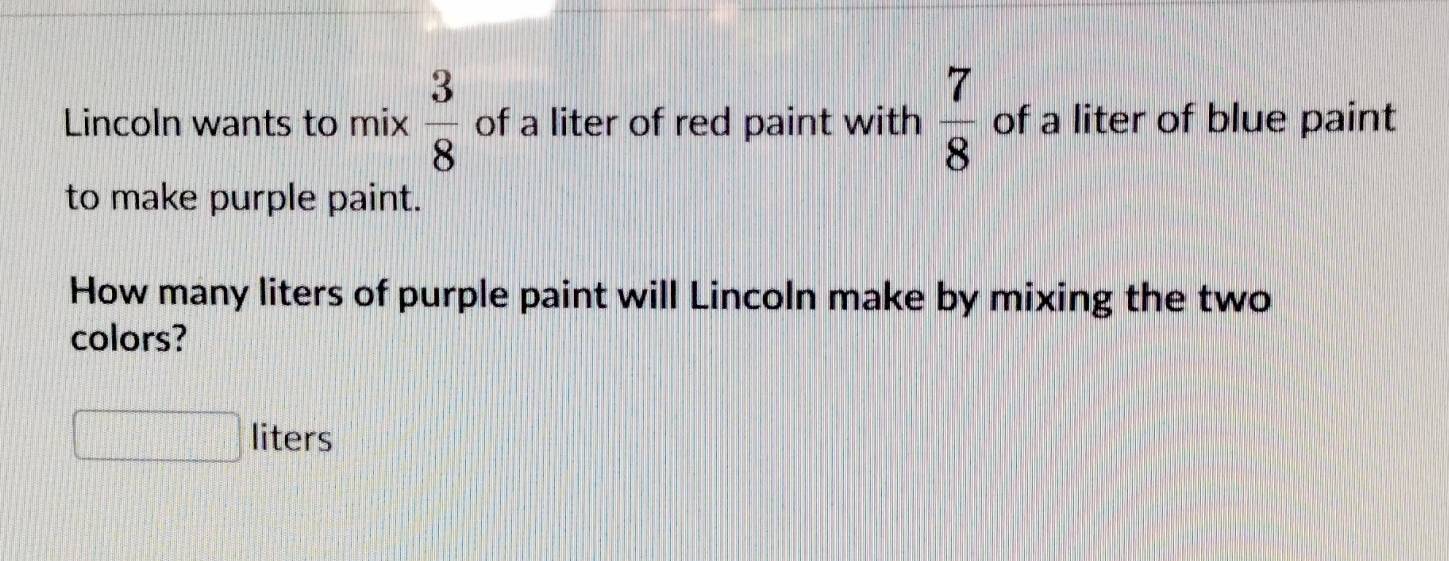 Lincoln wants to mix  3/8  of a liter of red paint with  7/8  of a liter of blue paint 
to make purple paint. 
How many liters of purple paint will Lincoln make by mixing the two 
colors?
liters