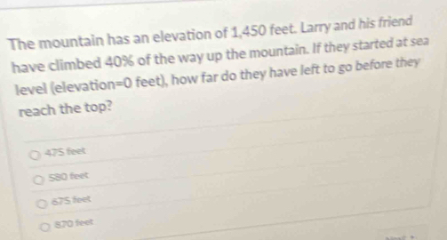 The mountain has an elevation of 1,450 feet. Larry and his friend
have climbed 40% of the way up the mountain. If they started at sea
level (elevation =0 feet), how far do they have left to go before they
reach the top?
475 feet
580 feet
675 feet
870 feet