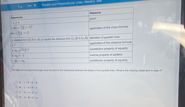 Next Paralle! and Perpendicular Lines: Mastery Tesl
The lable and corresponding image show the proof of the relationship between the slopes of two parallel lines. What is the missing statement in step 4?
A. c-0=a-b
B. c-d=b-a
C. b-c=d-a
D. d-0=b-a