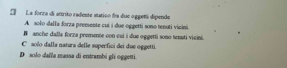 La forza di attrito radente statico fra due oggetti dipende
A solo dalla forza premente cui i due oggetti sono tenuti vicini.
B anche dalla forza premente con cui i due oggetti sono tenuti vicini.
C solo dalla natura delle superfici dei due oggetti.
D solo dalla massa di entrambi gli oggetti.