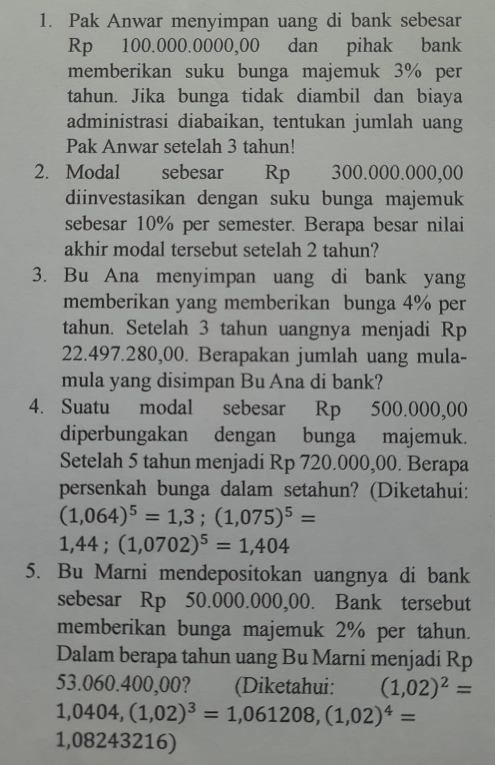 Pak Anwar menyimpan uang di bank sebesar
Rp 100.000.0000,00 dan pihak bank 
memberikan suku bunga majemuk 3% per 
tahun. Jika bunga tidak diambil dan biaya 
administrasi diabaikan, tentukan jumlah uang 
Pak Anwar setelah 3 tahun! 
2. Modal€£ sebesar Rp 300.000.000,00
diinvestasikan dengan suku bunga majemuk 
sebesar 10% per semester. Berapa besar nilai 
akhir modal tersebut setelah 2 tahun? 
3. Bu Ana menyimpan uang di bank yang 
memberikan yang memberikan bunga 4% per 
tahun. Setelah 3 tahun uangnya menjadi Rp
22.497.280,00. Berapakan jumlah uang mula- 
mula yang disimpan Bu Ana di bank? 
4. Suatu modal sebesar Rp 500.000,00
diperbungakan dengan bunga majemuk. 
Setelah 5 tahun menjadi Rp 720.000,00. Berapa 
persenkah bunga dalam setahun? (Diketahui:
(1,064)^5=1,3;(1,075)^5=
1,44; (1,0702)^5=1,404
5. Bu Marni mendepositokan uangnya di bank 
sebesar Rp 50.000.000,00. Bank tersebut 
memberikan bunga majemuk 2% per tahun. 
Dalam berapa tahun uang Bu Marni menjadi Rp
53.060.400,00? (Diketahui: (1,02)^2=
1,0404, (1,02)^3=1,061208, (1,02)^4=
1,08243216)