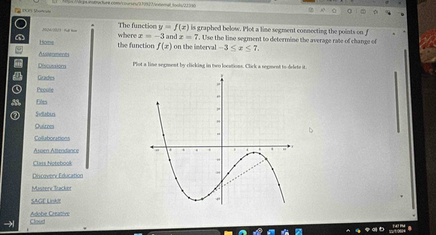 DCPS Shortcuts 
The function y=f(x) is graphed below. Plot a line segment connecting the points on f
202412025 : Full Year where x=-3 and x=7. Use the line segment to determine the average rate of change of 
Home the function f(x) on the interval -3≤ x≤ 7. 
Assignments 
Discussions Plot a line segment by clicking in two locations. Click a segment to delete it. 
Grades 
Peonle 
Files 
Syflabus 
Quizzes 
Collaborations 
Aspen Attendance 
Class Notebook 
Discoverv Education 
Masterv Tracker 
SAGE LinkIt 
Adobe Creative 
Cloud