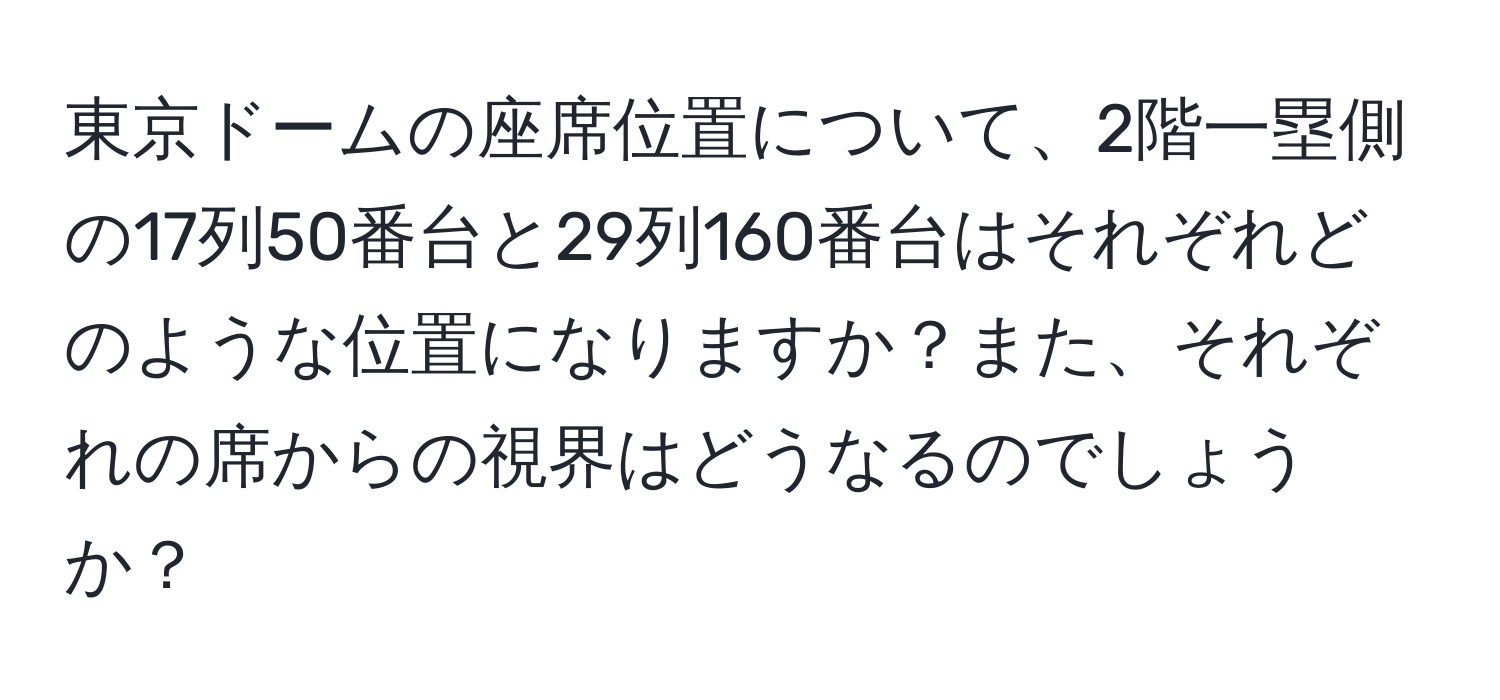 東京ドームの座席位置について、2階一塁側の17列50番台と29列160番台はそれぞれどのような位置になりますか？また、それぞれの席からの視界はどうなるのでしょうか？