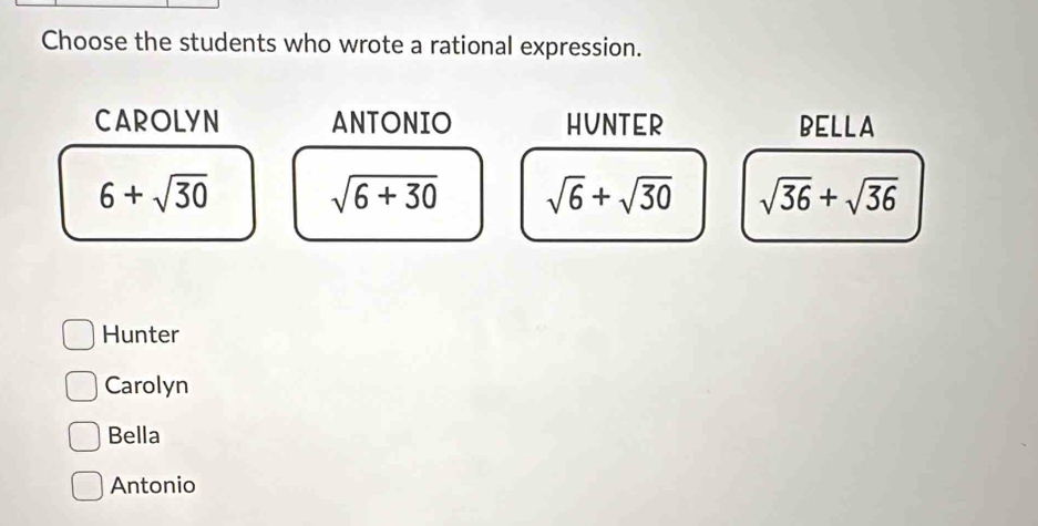 Choose the students who wrote a rational expression.
CAROLYN ANTONIO HUNTER BELLA
6+sqrt(30)
sqrt(6+30) sqrt(6)+sqrt(30) sqrt(36)+sqrt(36)
Hunter
Carolyn
Bella
Antonio