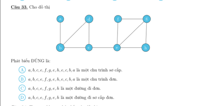 Cho đồ thị
a d f g
b
e h
Phát biểu ĐÚNG là:
A a, b, c, e, f, g, e, h, e, c, b, a là một chu trình sơ cấp.
B) a, b, c, e, f, g, e, h, e, c, b, a là một chu trình đơn.
Ca, b, c, e, f, g, e, h là một đường đi đơn.
D a, b, c, e, f, g, e, h là một đường đi sơ cấp đơn.