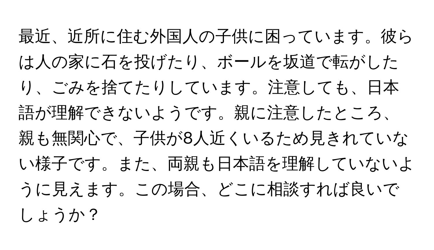 最近、近所に住む外国人の子供に困っています。彼らは人の家に石を投げたり、ボールを坂道で転がしたり、ごみを捨てたりしています。注意しても、日本語が理解できないようです。親に注意したところ、親も無関心で、子供が8人近くいるため見きれていない様子です。また、両親も日本語を理解していないように見えます。この場合、どこに相談すれば良いでしょうか？