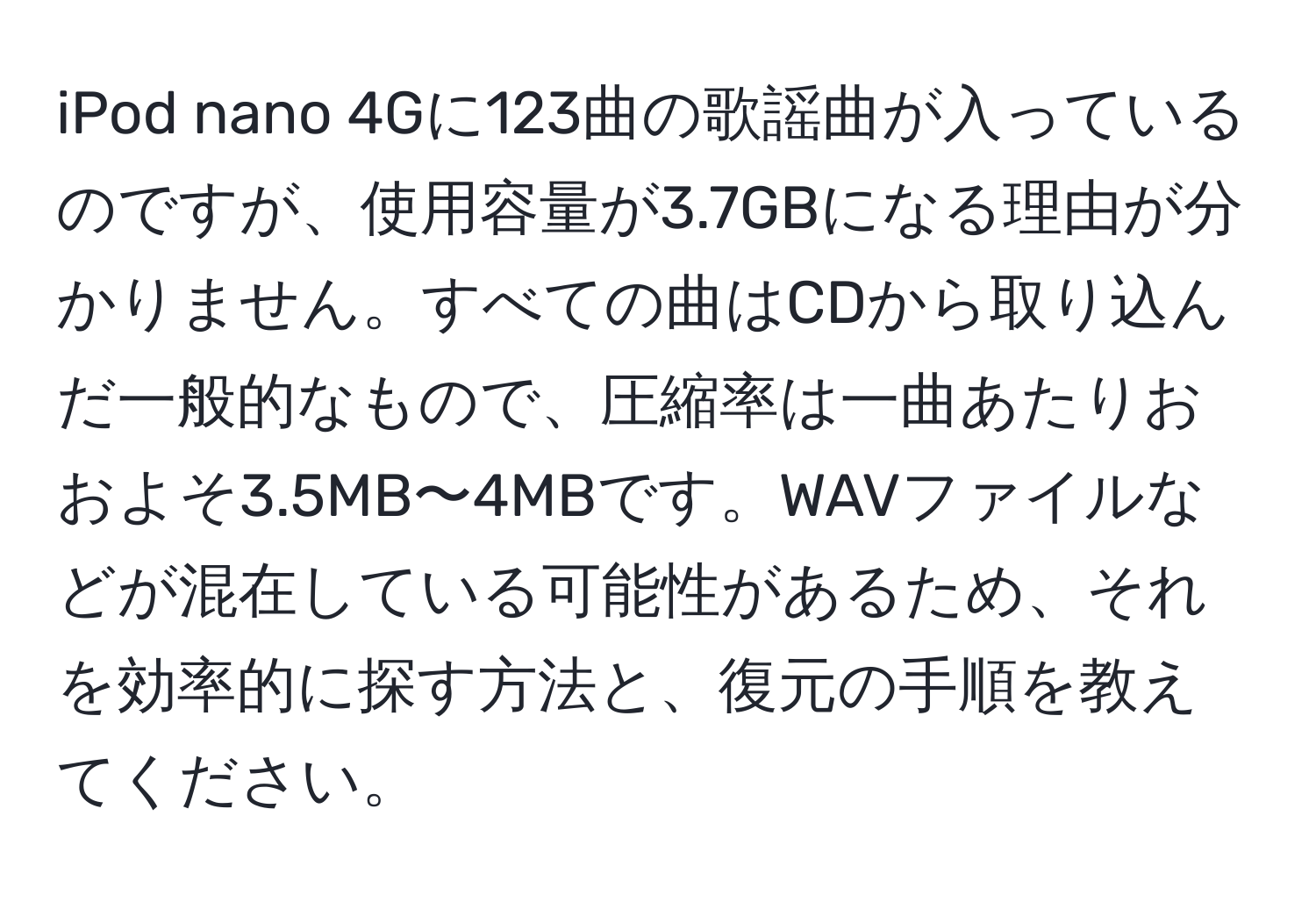 iPod nano 4Gに123曲の歌謡曲が入っているのですが、使用容量が3.7GBになる理由が分かりません。すべての曲はCDから取り込んだ一般的なもので、圧縮率は一曲あたりおおよそ3.5MB〜4MBです。WAVファイルなどが混在している可能性があるため、それを効率的に探す方法と、復元の手順を教えてください。