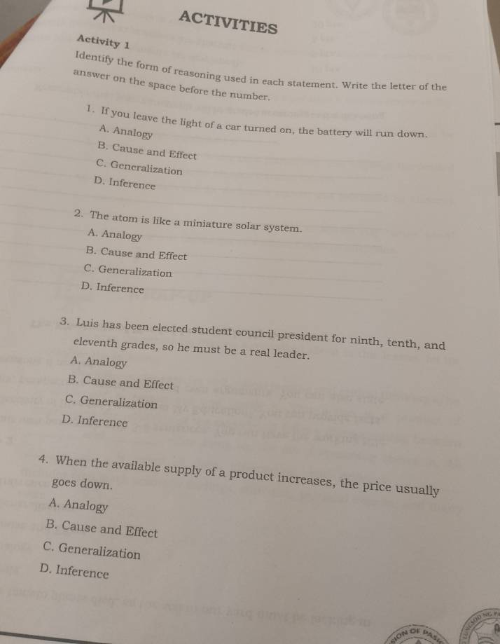 ACTIVITIES
Activity 1
Identify the form of reasoning used in each statement. Write the letter of the
answer on the space before the number.
1. If you leave the light of a car turned on, the battery will run down.
A. Analogy
B. Cause and Effect
C. Generalization
D. Inference
2. The atom is like a miniature solar system.
A. Analogy
B. Cause and Effect
C. Generalization
D. Inference
3. Luis has been elected student council president for ninth, tenth, and
eleventh grades, so he must be a real leader.
A. Analogy
B. Cause and Effect
C. Generalization
D. Inference
4. When the available supply of a product increases, the price usually
goes down.
A. Analogy
B. Cause and Effect
C. Generalization
D. Inference
GD NC 
ION OF PASI =