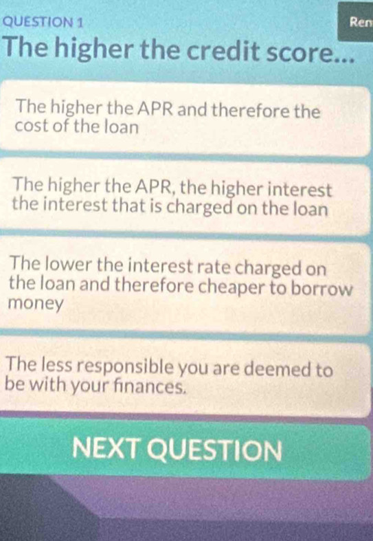 Ren 
The higher the credit score... 
The higher the APR and therefore the 
cost of the loan 
The higher the APR, the higher interest 
the interest that is charged on the loan 
The lower the interest rate charged on 
the loan and therefore cheaper to borrow 
money 
The less responsible you are deemed to 
be with your finances. 
NEXT QUESTION