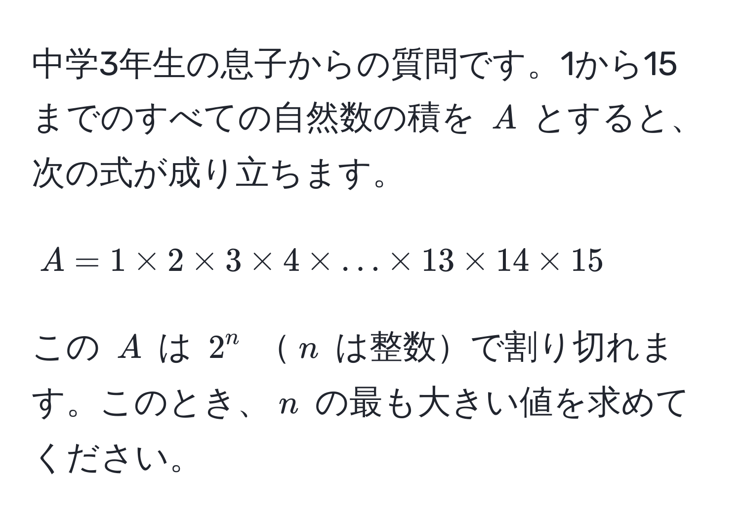 中学3年生の息子からの質問です。1から15までのすべての自然数の積を $A$ とすると、次の式が成り立ちます。  
$$A = 1 * 2 * 3 * 4 * ... * 13 * 14 * 15$$  
この $A$ は $2^n$ $n$ は整数で割り切れます。このとき、$n$ の最も大きい値を求めてください。