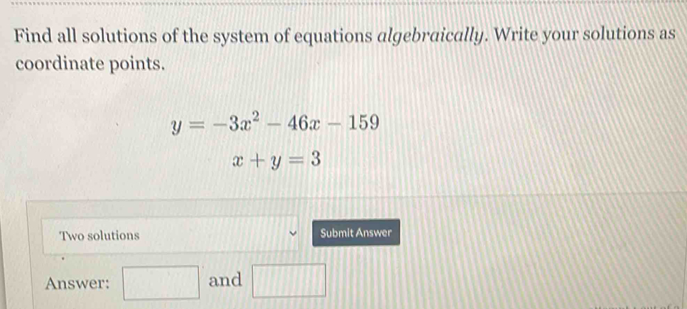 Find all solutions of the system of equations algebraically. Write your solutions as 
coordinate points.
y=-3x^2-46x-159
x+y=3
Two solutions Submit Answer 
Answer: □ and □