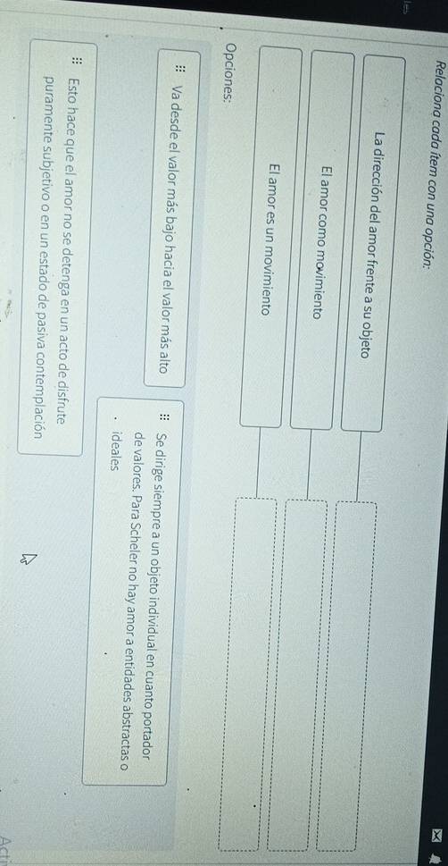 Relaciona cada ítem con una opción: 
La dirección del amor frente a su objeto 
El amor como movimiento 
El amor es un movimiento 
Opciones: 
Va desde el valor más bajo hacia el valor más alto Se dirige siempre a un objeto individual en cuanto portador 
de valores. Para Scheler no hay amor a entidades abstractas o 
ideales 
: Esto hace que el amor no se detenga en un acto de disfrute 
puramente subjetivo o en un estado de pasiva contemplación 
Acti