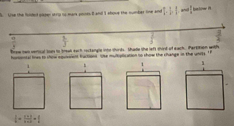 Use the folded paper strip to mark points 0 and 1 above the number line and  0/3 ,  1/3 ,  2/3  , and  3/3  below it
 9/4 
Draw two vertical lines to break each rectangle into thirds. Shade the left third of each. Partition with 
horizontal lines to show equivaient fractions. Use multiplication to show the change in the units. '
 1/3 = (1* 2)/3* 3 = 2/6 