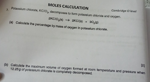 MOLES CALCULATION Cambridge O level 
7. Potassium chlorate, KClO_3 , decomposes to form potassium chloride and oxygen.
2KClO_3(s)to 2KCl(s)+3O_2(g)
(a) Calculate the percentage by mass of oxygen in potassium chiorate. 
[2] 
(b) Calculate the maximum volume of oxygen formed at room temperature and pressure when
12.25g of potassium chlorate is completely decomposed.