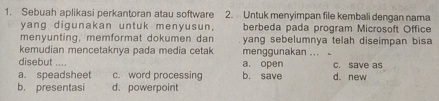 Sebuah aplikasi perkantoran atau software 2. Untuk menyimpan file kembali dengan nama
yang digunakan untuk menyusun, berbeda pada program Microsoft Office
menyunting, memformat dokumen dan yang sebelumnya telah diseimpan bisa 
kemudian mencetaknya pada media cetak menggunakan ...
disebut .... a. open c. save as
a. speadsheet c. word processing b. save d. new
b. presentasi d. powerpoint