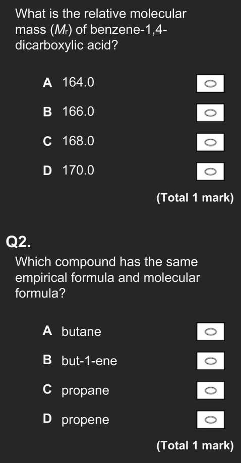 What is the relative molecular
mass (Mr) of benzene -1,4 -
dicarboxylic acid?
A 164.0
B 166.0
C 168.0
D 170.0
(Total 1 mark)
Q2.
Which compound has the same
empirical formula and molecular
formula?
A butane
B but -1 -ene
C propane
D propene
(Total 1 mark)