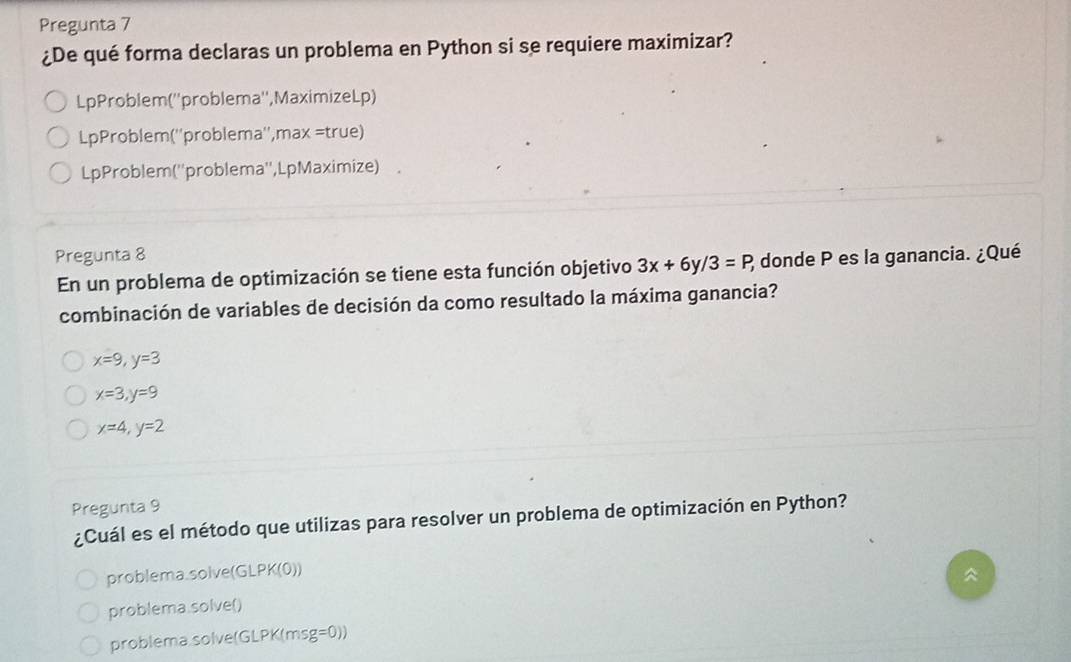 Pregunta 7
¿De qué forma declaras un problema en Python si se requiere maximizar?
LpProblem(''problema'',MaximizeLp)
LpProblem(''problema'',max =true)
LpProblem (''problema'',Lp Maximize) 
Pregunta 8
En un problema de optimización se tiene esta función objetivo 3x+6y/3=P 2 donde P es la ganancia. ¿Qué
combinación de variables de decisión da como resultado la máxima ganancia?
x=9, y=3
x=3, y=9
x=4, y=2
Pregunta 9
¿Cuál es el método que utilizas para resolver un problema de optimización en Python?
problema.solve(GLPK(0))

problema.solve()
problema.solve(GLPK(msg=0))