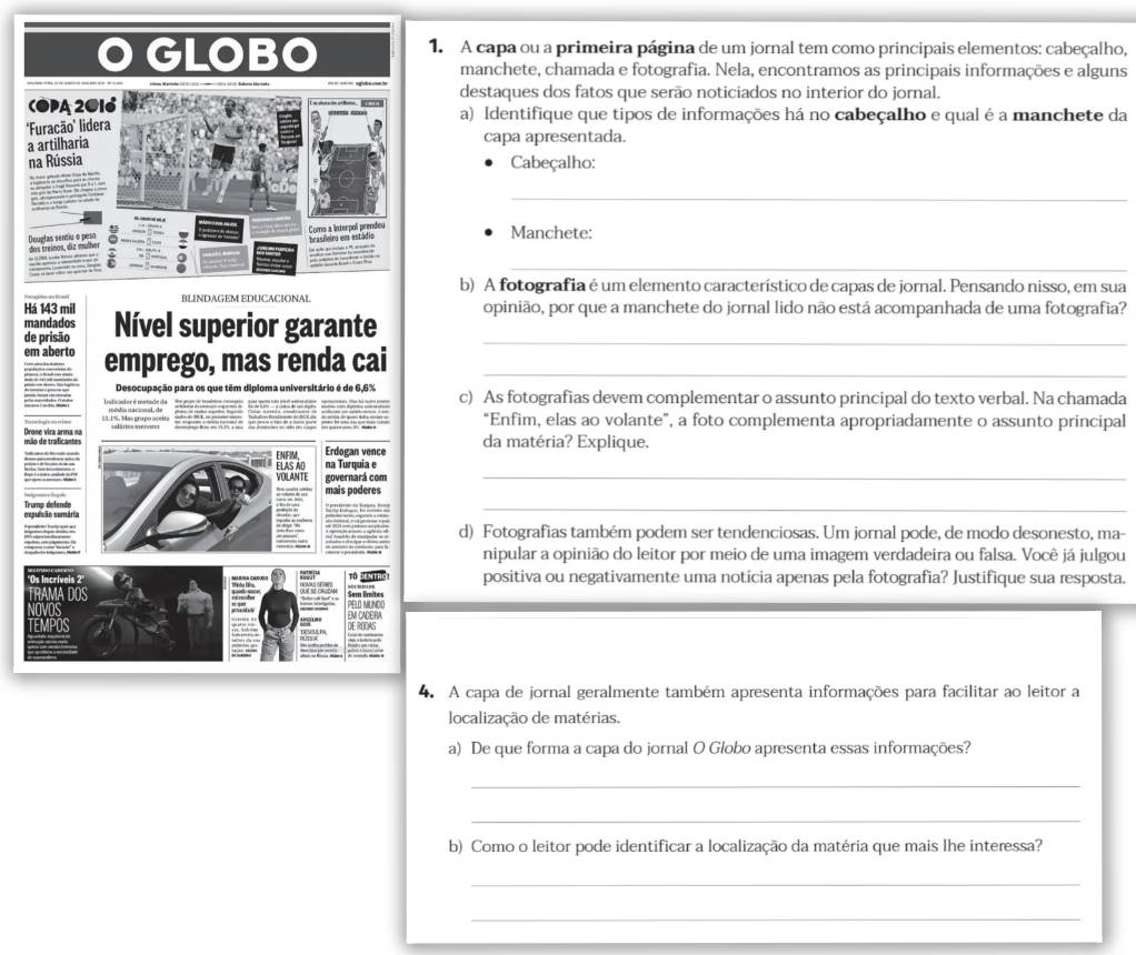 A capa ou a primeira página de um jornal tem como principais elementos: cabeçalho,
manchete, chamada e fotografia. Nela, encontramos as principais informações e alguns
destaques dos fatos que serão noticiados no interior do jornal.
a) Identifique que tipos de informações há no cabeçalho e qual é a manchete da
capa apresentada.
Cabeçalho:
_
Manchete:
_
b) A fotografia é um elemento característico de capas de jornal. Pensando nisso, em sua
Há 143 mil
mandados Nível superior garante _opinião, por que a manchete do jornal lido não está acompanhada de uma fotografia?
de prisão
em aberto emprego, mas renda cai_
Desocupação para os que têm diploma universitário é de 6,6% c) As fotografias devem complementar o assunto principal do texto verbal. Na chamada
83. 1%, Mas grapo areba  —    = ——  — “Enfim, elas ao volante”, a foto complementa apropriadamente o assunto principal
E N FM Erdogan vence da matéria? Explique.
ELAS AD na Turquia e
governará com
_
mais poderes
_
d) Fotografias também podem ser tendenciosas. Um jornal pode, de modo desonesto, ma-
nipular a opinião do leitor por meio de uma imagem verdadeira ou falsa. Você já julgou
positiva ou negativamente uma notícia apenas pela fotografia? Justifique sua resposta.
EM CACERA PELO MUND
4. A capa de jornal geralmente também apresenta informações para facilitar ao leitor a
localização de matérias.
a) De que forma a capa do jornal O Globo apresenta essas informações?
_
_
b) Como o leitor pode identificar a localização da matéria que mais lhe interessa?
_
_