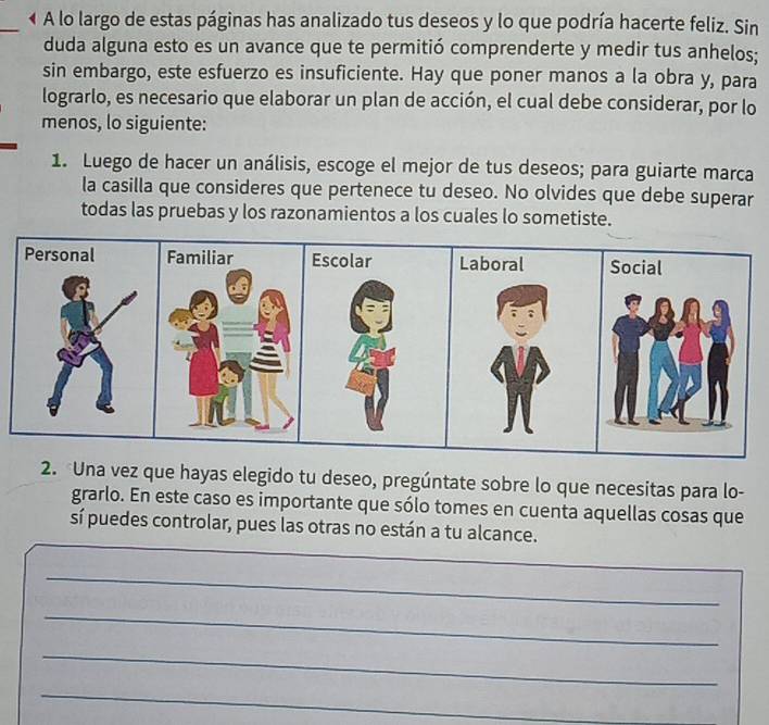 A lo largo de estas páginas has analizado tus deseos y lo que podría hacerte feliz. Sin 
duda alguna esto es un avance que te permitió comprenderte y medir tus anhelos; 
sin embargo, este esfuerzo es insuficiente. Hay que poner manos a la obra y, para 
lograrlo, es necesario que elaborar un plan de acción, el cual debe considerar, por lo 
menos, lo siguiente: 
1. Luego de hacer un análisis, escoge el mejor de tus deseos; para guiarte marca 
la casilla que consideres que pertenece tu deseo. No olvides que debe superar 
todas las pruebas y los razonamientos a los cuales lo sometiste. 
Personal Laboral Social 
2. Una vez que hayas elegido tu deseo, pregúntate sobre lo que necesitas para lo- 
grarlo. En este caso es importante que sólo tomes en cuenta aquellas cosas que 
sí puedes controlar, pues las otras no están a tu alcance. 
_ 
_ 
_ 
_ 
_