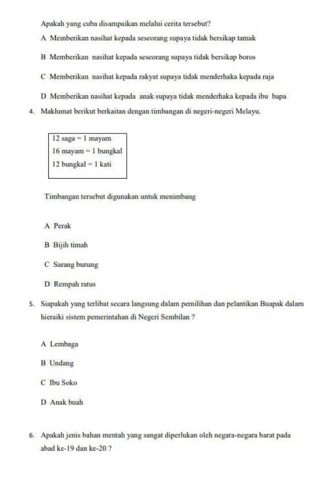 Apakah yang cuba disampaikan melalui cerita tersebut?
A Memberikan nasihat kepada seseorang supaya tidak bersikap tamak
B Memberikan nasihat kepada seseorang supaya tidak bersikap boros
C Memberikan nasihat kepada rakyat supaya tidak menderhaka kepada raja
D Memberikan nasihat kepada anak supaya tidak menderhaka kepada ibu bapa
4. Maklumat berikut berkaitan dengan timbangan di negeri-negeri Melayu.
12saga=1 mayam
16mayam =1 bungkal
12bun gkal =1kati
Timbangan tersebut digunakan untuk menimbang
A Perak
B Bijih timah
C Sarang burung
D Rempah ratus
5. Siapakah yang terlibat secara langsung dalam pemilihan dan pelantikan Buapak dalam
hieraiki sistem pemerintahan di Negeri Sembilan ?
A Lembaga
B Undang
C Ibu Soko
D Anak buah
6. Apakah jenis bahan mentah yang sangat diperlukan oleh negara-negara barat pada
abad kc-19 dan ke-20 ?