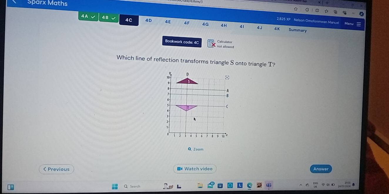 Sparx Maths 
k/4/iter/3 
X 
B 
2,825 XP Nelson Omofonmwan Manuel Menu 
4A 4B 4C 4D 4E 4F 4G 4H 41 4 J 
4K Summary 
Bookwork code: 4C Calculator 
not allowed 
Which line of reflection transforms triangle S onto triangle T? 
Q Zoom 
< Previous ■●Watch video Answer 
20 3 a 
Search