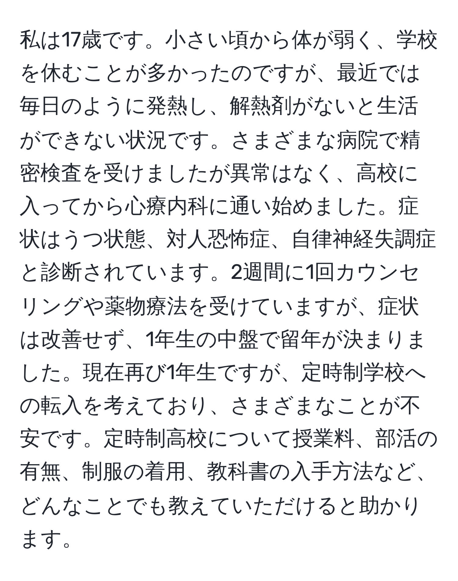 私は17歳です。小さい頃から体が弱く、学校を休むことが多かったのですが、最近では毎日のように発熱し、解熱剤がないと生活ができない状況です。さまざまな病院で精密検査を受けましたが異常はなく、高校に入ってから心療内科に通い始めました。症状はうつ状態、対人恐怖症、自律神経失調症と診断されています。2週間に1回カウンセリングや薬物療法を受けていますが、症状は改善せず、1年生の中盤で留年が決まりました。現在再び1年生ですが、定時制学校への転入を考えており、さまざまなことが不安です。定時制高校について授業料、部活の有無、制服の着用、教科書の入手方法など、どんなことでも教えていただけると助かります。