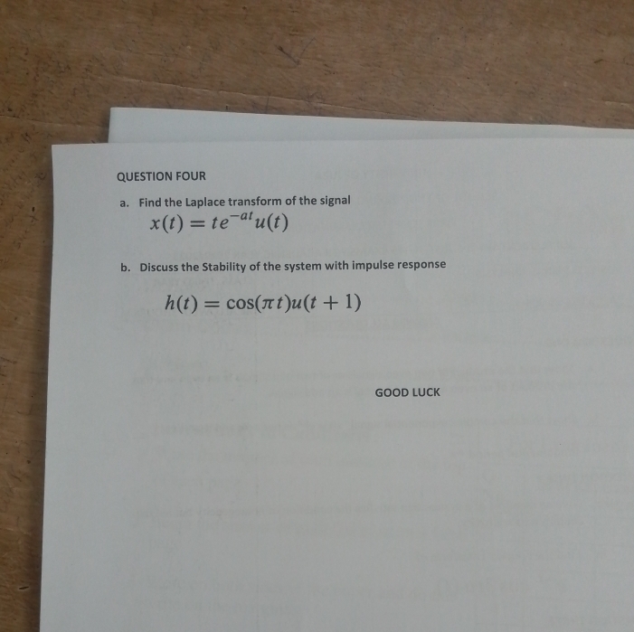 QUESTION FOUR 
a. Find the Laplace transform of the signal
x(t)=te^(-at)u(t)
b. Discuss the Stability of the system with impulse response
h(t)=cos (π t)u(t+1)
GOOD LUCK